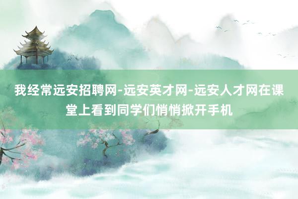 我经常远安招聘网-远安英才网-远安人才网在课堂上看到同学们悄悄掀开手机